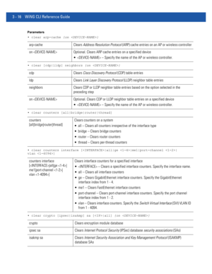 Page 1083 - 16 WiNG CLI Reference Guide
Parameters
• clear arp-cache {on }
• clear [cdp|lldp] neighbors {on }
• clear counters [all|bridge|router|thread]
• clear counters interface [|all|ge |me1|port-channel |
vlan ]
• clear crypto [ipsec|isakmp] sa [|all] {on }
arp-cache Clears Address Resolution Protocol (ARP) cache entries on an AP or wireless controller
on  Optional. Clears ARP cache entries on a specified device
  – Specify the name of the AP or wireless controller.
cdp Clears Cisco Discovery Protocol (CDP)...