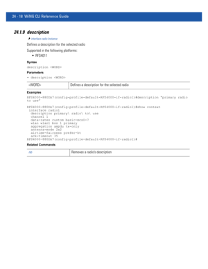 Page 107224 - 18 WiNG CLI Reference Guide
24.1.9 description
interface-radio Instance
Defines a description for the selected radio
Supported in the following platforms:
 RFS4011
Syntax
description 
Parameters
• description 
Examples
RFS4000-880DA7(config-profile-default-RFS4000-if-radio1)#description “primary radio 
to use”
RFS4000-880DA7(config-profile-default-RFS4000-if-radio1)#show context
 interface radio1
  description primary radio to use
  channel 1
  data-rates custom basic-mcs0-7
  wlan wlan1 bss 1...