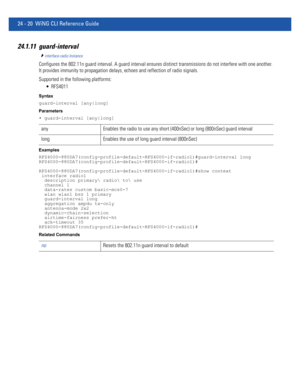 Page 107424 - 20 WiNG CLI Reference Guide
24.1.11 guard-interval
interface-radio Instance
Configures the 802.11n guard interval. A guard interval ensures distinct transmissions do not interfere with one another. 
It provides immunity to propagation delays, echoes and reflection of radio signals.
Supported in the following platforms:
 RFS4011
Syntax
guard-interval [any|long]
Parameters
• guard-interval [any|long]
Examples
RFS4000-880DA7(config-profile-default-RFS4000-if-radio1)#guard-interval long...