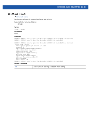 Page 1075INTERFACE-RADIO COMMANDS 24 - 21
24.1.12 lock-rf-mode
interface-radio Instance
Retains user configured RF mode settings for the selected radio
Supported in the following platforms:
 RFS4011
Syntax
lock-rf-mode
Parameters
None
Examples
RFS4000-880DA7(config-profile-default-RFS4000-if-radio1)#lock-rf-mode
RFS4000-880DA7(config-profile-default-RFS4000-if-radio1)#
RFS4000-880DA7(config-profile-default-RFS4000-if-radio1)#show context
 interface radio1
  description primary radio to use
  channel 1...