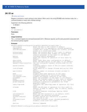 Page 107824 - 24 WiNG CLI Reference Guide
24.1.15 no
interface-radio Instance
Negates a command or resets settings to their default. When used in the config RFS4000 radio Interface mode, the no 
command disables or resets radio interface settings.
Supported in the following platforms:
 RFS4011
Syntax
no 
Parameters
None
Usage Guidelines
The no command negates any command associated with it. Wherever required, use the same parameters associated with 
the command getting negated.
Examples...