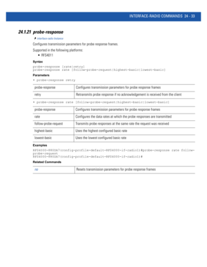 Page 1087INTERFACE-RADIO COMMANDS 24 - 33
24.1.21 probe-response
interface-radio Instance
Configures transmission parameters for probe response frames.
Supported in the following platforms:
 RFS4011
Syntax
probe-response [rate|retry]
probe-response rate [follow-probe-request|highest-basic|lowest-basic]
Parameters
• probe-response retry
• probe-response rate [follow-probe-request|highest-basic|lowest-basic]
Examples
RFS4000-880DA7(config-profile-default-RFS4000-if-radio1)#probe-response rate follow-...