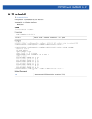 Page 1091INTERFACE-RADIO COMMANDS 24 - 37
24.1.25 rts-threshold
interface-radio Instance
Configures the RTS threshold value on this radio
Supported in the following platforms:
 RFS4011
Syntax
rts-threshold 
Parameters
• rts-threshold 
Examples
RFS4000-880DA7(config-profile-default-RFS4000-if-radio1)#rts-threshold 100
RFS4000-880DA7(config-profile-default-RFS4000-if-radio1)#
RFS4000-880DA7(config-profile-default-RFS4000-if-radio1)#show context
 interface radio1
  rf-mode sensor
  rts-threshold 100
  wlan wlan1...