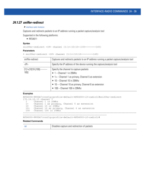 Page 1093INTERFACE-RADIO COMMANDS 24 - 39
24.1.27 sniffer-redirect
interface-radio Instance
Captures and redirects packets to an IP address running a packet capture/analysis tool
Supported in the following platforms:
 RFS4011
Syntax
sniffer-redirect  channel [1|1+|10|10-|100--------165]
Parameters
• sniffer-redirect  channel [1|1+|10|10---------165]
Examples
RFS4000-880DA7(config-profile-default-RFS4000-if-radio1)#sniffer-redirect 
172.16.10.13 channel ?
  1     Channel 1 in 20Mhz
  1+    Channel 1 as primary,...