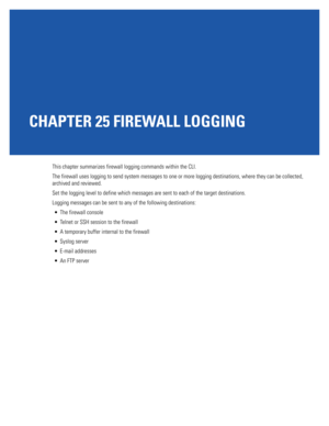 Page 1097CHAPTER 25 FIREWALL LOGGING
This chapter summarizes firewall logging commands within the CLI. 
The firewall uses logging to send system messages to one or more logging destinations, where they can be collected, 
archived and reviewed.
Set the logging level to define which messages are sent to each of the target destinations. 
Logging messages can be sent to any of the following destinations: 
 The firewall console
 Telnet or SSH session to the firewall
 A temporary buffer internal to the firewall...