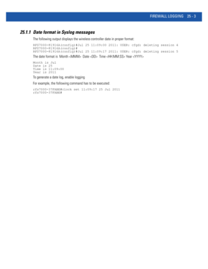 Page 1099FIREWALL LOGGING 25 - 3
25.1.1 Date format in Syslog messages
The following output displays the wireless controller date in proper format:
RFS7000-81916A(config)#Jul 25 11:09:00 2011: USER: cfgd: deleting session 4
RFS7000-81916A(config)#
RFS7000-81916A(config)#Jul 25 11:09:17 2011: USER: cfgd: deleting session 5
The date format is  Month   Date   Time  Year 
Month is Jul
Date is 25
Time is 11:09:00
Year is 2011
To generate a date log, enable logging
For example, the following command has to be...