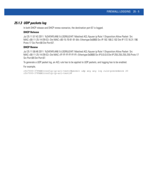 Page 1101FIREWALL LOGGING 25 - 5
25.1.3 UDP packets log
In both DHCP release and DHCP renew scenarios, the destination port 67 is logged. 
DHCP Release
Jul 25 11:57:43 2011: %DATAPLANE-5-LOGRULEHIT: Matched ACL:ftpuser:ip Rule:1 Disposition:Allow Packet  Src 
MAC: Dst MAC: Ethertype:0x0800 Src IP:192.168.2.102 Dst IP:172.16.31.196 
Proto:17 Src Port:68 Dst Port:67.
DHCP Renew
Jul 25 11:58:48 2011: %DATAPLANE-5-LOGRULEHIT: Matched ACL:ftpuser:ip Rule:1 Disposition:Allow Packet  Src 
MAC: Dst MAC: Ethertype:0x0800...