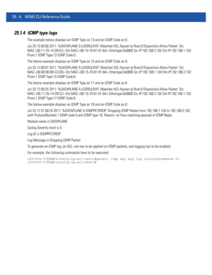 Page 110225 - 6 WiNG CLI Reference Guide
25.1.4 ICMP type logs
The example below displays an ICMP Type as 13 and an ICMP Code as 0:
Jul 25 12:00:00 2011: %DATAPLANE-5-LOGRULEHIT: Matched ACL:ftpuser:ip Rule:0 Disposition:Allow Packet  Src 
MAC: Dst MAC: Ethertype:0x0800 Src IP:192.168.2.102 Dst IP:192.168.1.103 
Proto:1 ICMP Type:13 ICMP Code:0.
The below example displays an ICMP Type as 15 and an ICMP Code as 0:
Jul 25 12:00:07 2011: %DATAPLANE-5-LOGRULEHIT: Matched ACL:ftpuser:ip Rule:0 Disposition:Allow Packet...