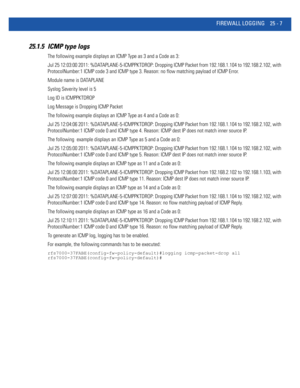 Page 1103FIREWALL LOGGING 25 - 7
25.1.5 ICMP type logs
The following example displays an ICMP Type as 3 and a Code as 3:
Jul 25 12:03:00 2011: %DATAPLANE-5-ICMPPKTDROP: Dropping ICMP Packet from 192.168.1.104 to 192.168.2.102, with 
ProtocolNumber:1 ICMP code 3 and ICMP type 3. Reason: no flow matching payload of ICMP Error.
Module name is DATAPLANE
Syslog Severity level is 5
Log ID is ICMPPKTDROP
Log Message is Dropping ICMP Packet
The following example displays an ICMP Type as 4 and a Code as 0: 
Jul 25...