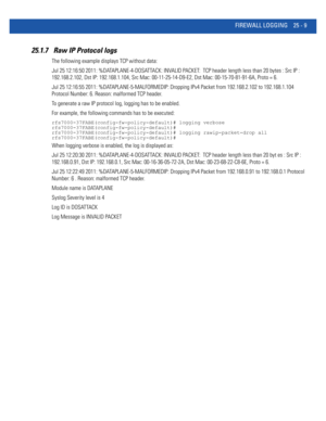 Page 1105FIREWALL LOGGING 25 - 9
25.1.7  Raw IP Protocol logs
The following example displays TCP without data:
Jul 25 12:16:50 2011: %DATAPLANE-4-DOSATTACK: INVALID PACKET:  TCP header length less than 20 bytes : Src IP : 
192.168.2.102, Dst IP: 192.168.1.104, Src Mac: 00-11-25-14-D9-E2, Dst Mac: 00-15-70-81-91-6A, Proto = 6.
Jul 25 12:16:55 2011: %DATAPLANE-5-MALFORMEDIP: Dropping IPv4 Packet from 192.168.2.102 to 192.168.1.104 
Protocol Number: 6. Reason: malformed TCP header.
To generate a raw IP protocol log,...