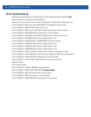 Page 110625 - 10 WiNG CLI Reference Guide
25.1.8 Firewall startup log
The following example displays an enabled firewall. A firewall enabled message is displayed in bold.
System bootup time (via /proc/uptime) was 93.42 42.52
Please press Enter to activate this console. May 19 20:10:09 2010: %NSM-4-IFUP: Interface vlan2 is up
Jul 25 12:25:09 2011: KERN: vlan2: add 01:00:5e:00:00:01 mcast address to master interface.
Jul 25 12:25:09 2011: %NSM-4-IFUP: Interface vlan172 is up
Jul 25 12:25:09 2011: KERN: vlan172: add...