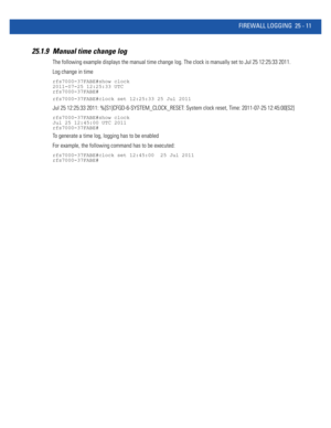 Page 1107FIREWALL LOGGING 25 - 11
25.1.9 Manual time change log
The following example displays the manual time change log. The clock is manually set to Jul 25 12:25:33 2011.
Log change in time 
rfs7000-37FABE#show clock
2011-07-25 12:25:33 UTC
rfs7000-37FABE#
rfs7000-37FABE#clock set 12:25:33 25 Jul 2011
Jul 25 12:25:33 2011: %[S1]CFGD-6-SYSTEM_CLOCK_RESET: System clock reset, Time: 2011-07-25 12:45:00[S2]
rfs7000-37FABE#show clock
Jul 25 12:45:00 UTC 2011
rfs7000-37FABE#
To generate a time log, logging has to be...