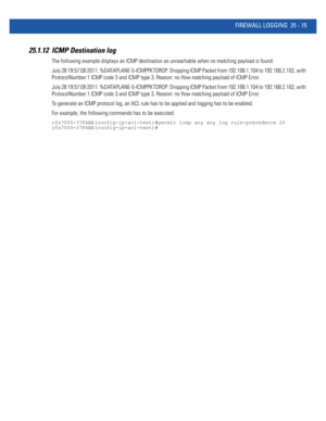 Page 1111FIREWALL LOGGING 25 - 15
25.1.12 ICMP Destination log 
The following example displays an ICMP destination as unreachable when no matching payload is found:
July 28 19:57:09 2011: %DATAPLANE-5-ICMPPKTDROP: Dropping ICMP Packet from 192.168.1.104 to 192.168.2.102, with 
ProtocolNumber:1 ICMP code 3 and ICMP type 3. Reason: no flow matching payload of ICMP Error.
July 28 19:57:09 2011: %DATAPLANE-5-ICMPPKTDROP: Dropping ICMP Packet from 192.168.1.104 to 192.168.2.102, with 
ProtocolNumber:1 ICMP code 3 and...