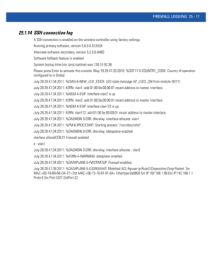 Page 1113FIREWALL LOGGING 25 - 17
25.1.14 SSH connection log
A SSH connection is enabled on the wireless controller using factory settings. 
Running primary software, version 5.0.0.0-81243X
Alternate software secondary, version 5.2.0.0-048D
Software fallback feature is enabled
System bootup time (via /proc/uptime) was 126.10 92.38
Please press Enter to activate this console. May 19 20:47:33 2010: %DOT11-5-COUNTRY_CODE: Country of operation 
configured to in [India]
July 28 20:47:34 2011: %DIAG-6-NEW_LED_STATE:...