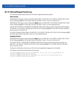 Page 111425 - 18 WiNG CLI Reference Guide
25.1.15 Allowed/Dropped Packets Log
The following example displays disposition information regarding allow/deny packets:
Allow Packets
CCB:0:Matched ACL:ftpuser:ip Rule:1 Disposition:Allow Packet  Src MAC: Dst MAC: Ethertype:0x0800 Src IP:192.168.2.102 Dst IP:192.168.2.1 Proto:17 Src Port:137 Dst Port:137
CCB:0:Matched ACL:ftpuser:ip Rule:1 Disposition:Allow Packet  Src MAC: Dst MAC: Ethertype:0x0800 Src IP:192.168.2.102 Dst IP:192.168.2.1 Proto:17 Src Port:1029 Dst...