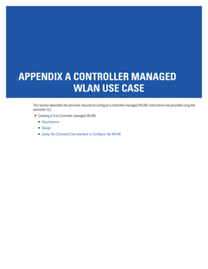 Page 1115APPENDIX A CONTROLLER MANAGED 
WLAN USE CASE
This section describes the activities required to configure a controller managed WLAN. Instructions are provided using the 
controller CLI.
 Creating a First Controller managed WLAN
Assumptions
Design
Using the Command Line Interface to Configure the WLAN 