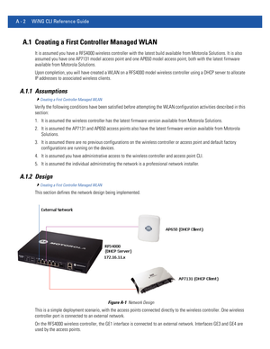 Page 1116A - 2 WiNG CLI Reference Guide
A.1 Creating a First Controller Managed WLAN
It is assumed you have a RFS4000 wireless controller with the latest build available from Motorola Solutions. It is also 
assumed you have one AP7131 model access point and one AP650 model access point, both with the latest firmware 
available from Motorola Solutions.
Upon completion, you will have created a WLAN on a RFS4000 model wireless controller using a DHCP server to allocate 
IP addresses to associated wireless clients....