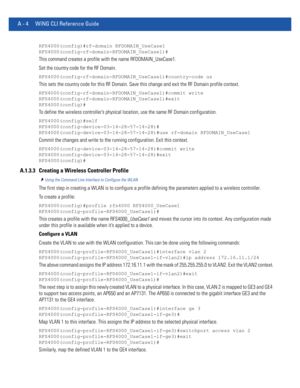 Page 1118A - 4 WiNG CLI Reference Guide
RFS4000(config)#rf-domain RFDOMAIN_UseCase1
RFS4000(config-rf-domain-RFDOMAIN_UseCase1)#
This command creates a profile with the name RFDOMAIN_UseCase1.
Set the country code for the RF Domain.
RFS4000(config-rf-domain-RFDOMAIN_UseCase1)#country-code us
This sets the country code for this RF Domain. Save this change and exit the RF Domain profile context.
RFS4000(config-rf-domain-RFDOMAIN_UseCase1)#commit write
RFS4000(config-rf-domain-RFDOMAIN_UseCase1)#exit...