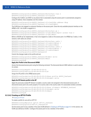 Page 1120A - 6 WiNG CLI Reference Guide
RFS4000(config-profile-AP650_UseCase1)#interface vlan 2
RFS4000(config-profile-AP650_UseCase1-if-vlan2)#
Configure this VLAN to use DHCP, so any device that is associated using this access point is automatically assigned a 
unique IP address. Once completed, exit this context.
RFS4000(config-profile-AP650_UseCase1-if-vlan2)#ip address dhcp
RFS4000(config-profile-AP650_UseCase1-if-vlan2)#exit
The VLAN has to be mapped to a physical interface on the access point. Since the...