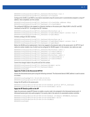 Page 1121A - 7
RFS4000(config-profile-AP7131_UseCase1)#interface vlan 2
RFS4000(config-profile-AP7131_UseCase1-if-vlan2)#
Configure this VLAN to use DHCP, so any device associated using this access point is automatically assigned a unique IP 
address. Once completed, exit this context.
RFS4000(config-profile-AP7131_UseCase1-if-vlan2)#ip address dhcp
RFS4000(config-profile-AP7131_UseCase1-if-vlan2)#exit
The configured VLAN has to be mapped to a physical interface on the access point. Map VLAN1 to the GE1 and GE2...