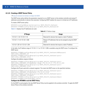 Page 1122A - 8 WiNG CLI Reference Guide
A.1.3.5 Creating a DHCP Server Policy
Using the Command Line Interface to Configure the WLAN
The DHCP server policy defines the parameters required to run a DHCP server on the wireless controller and assign IP 
addresses automatically to devices that associate. Configuring DHCP enables the reuse of a limited set of IP addresses.
To create a DHCP server policy:
RFS4000(config)#dhcp-server-policy DHCP_POLICY_UseCase1
RFS4000-37FABE(config-dhcp-policy-DHCP_POLICY_UseCase1)#...