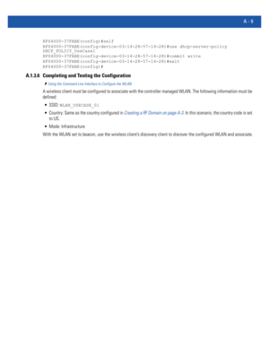 Page 1123A - 9
RFS4000-37FABE(config)#self
RFS4000-37FABE(config-device-03-14-28-57-14-28)#use dhcp-server-policy 
DHCP_POLICY_UseCase1
RFS4000-37FABE(config-device-03-14-28-57-14-28)#commit write
RFS4000-37FABE(config-device-03-14-28-57-14-28)#exit
RFS4000-37FABE(config)#
A.1.3.6 Completing and Testing the Configuration
Using the Command Line Interface to Configure the WLAN
A wireless client must be configured to associate with the controller managed WLAN. The following information must be 
defined:...