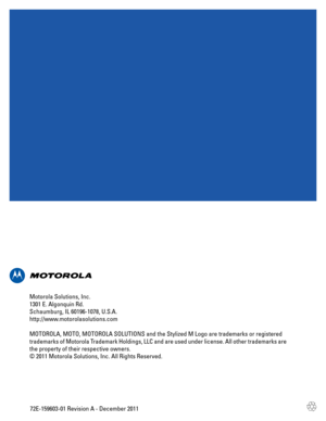 Page 112872E-159603-01 Revision A - December 2011 Motorola Solutions, Inc.
1301 E. Algonquin Rd.
Schaumburg, IL 60196-1078, U.S.A.
http://www.motorolasolutions.com
MOTOROLA, MOTO, MOTOROLA SOLUTIONS and the Stylized M Logo are trademarks or registered 
trademarks of Motorola Trademark Holdings, LLC and are used under license. All other trademarks are 
the property of their respective owners.
© 2011 Motorola Solutions, Inc. All Rights Reserved. 