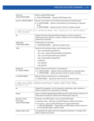 Page 121PRIVILEGED EXEC MODE COMMANDS 3 - 29
• crypto pki authenticate   {background {on }|
on }
• crypto pki request [generate-rsa-key|use-rsa-key]  
autogen-subject-name [|email |fqdn |
ip-address ]
zeroise rsa 
Deletes a specified RSA Keypair
  – Specify the RSA Keypair name.
force {on } Optional. Forces deletion of all certificates associated with the RSA Keypair
 on  – Optional. Forces deletion of all certificates on a specified 
device
  – Specify the name of the AP or wireless controller.
pki Enables...