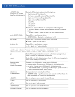 Page 1223 - 30 WiNG CLI Reference Guide
• crypto pki request [generate-rsa-key|use-rsa-key]  
subject-name     
[, email , fqdn , ip-address 
 
{background {on /path/file
http://[:port]/path/file
cf:/path/file
usb1:/path/file
usb2:/path/file
 background – Optional. Performs the export operation in the background
 on  – Optional. Performs the export operation on a specified 
device
  – Specify the name of the AP or wireless controller.
email  Exports CSR to a specified e-mail address
  – Specify the e-mail...