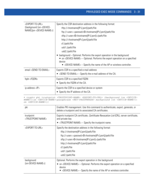 Page 123PRIVILEGED EXEC MODE COMMANDS 3 - 31
• crypto pki trustpoint   {background {on }|on |passphrase  background {on }|
on }}
 
{background {on /path/file
http://[:port]/path/file
cf:/path/file
usb1:/path/file
usb2:/path/file
 background – Optional. Performs the export operation in the background
 on  – Optional. Performs the export operation on a specified 
device
  – Specify the name of the AP or wireless controller.
email  Exports CSR to a specified e-mail address
  – Specify the e-mail address of the CA....