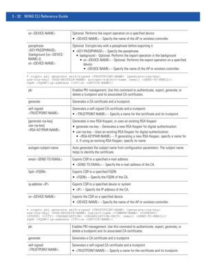 Page 1243 - 32 WiNG CLI Reference Guide
• crypto pki generate self-signed  [generate-rsa-key|
use-rsa-key]  autogen-subject-name {email |
fqdn |ip-address |on }
• crypto pki generate self-signed  [generate-rsa-key|
use-rsa-key]  subject-name   
    {email |
fqdn |ip-address |on }
on  Optional. Performs the export operation on a specified device
  – Specify the name of the AP or wireless controller.
passphrase 
 
{background {on }|
on Optional. Encrypts key with a passphrase before exporting it
  – Specify the...