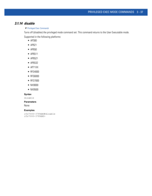 Page 129PRIVILEGED EXEC MODE COMMANDS 3 - 37
3.1.14 disable
Privileged Exec Commands
Turns off (disables) the privileged mode command set. This command returns to the User Executable mode.
Supported in the following platforms:
 AP300
 AP621
 AP650
 AP6511
 AP6521
 AP6532
 AP71XX
 RFS4000
 RFS6000
 RFS7000
 NX9000
 NX9500
Syntax
disable
Parameters
None
Examples
rfs7000-37FABE#disable
rfs7000-37FABE> 