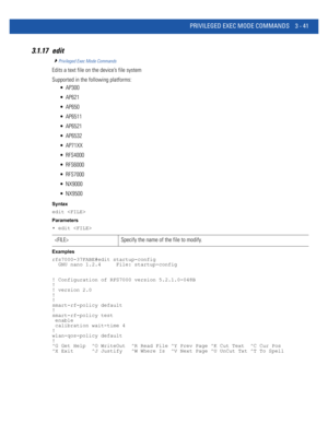 Page 133PRIVILEGED EXEC MODE COMMANDS 3 - 41
3.1.17 edit
Privileged Exec Mode Commands
Edits a text file on the device’s file system
Supported in the following platforms:
 AP300
 AP621
 AP650
 AP6511
 AP6521
 AP6532
 AP71XX
 RFS4000
 RFS6000
 RFS7000
 NX9000
 NX9500
Syntax
edit 
Parameters
• edit 
Examples
rfs7000-37FABE#edit startup-config
  GNU nano 1.2.4     File: startup-config
! Configuration of RFS7000 version 5.2.1.0-048B
!
! version 2.0
!
!
smart-rf-policy default
!
smart-rf-policy test
 enable...