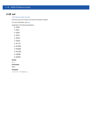 Page 1363 - 44 WiNG CLI Reference Guide
3.1.20 exit
Privileged Exec Mode Commands
Ends the current CLI session and closes the session window
For more information, see exit.
Supported in the following platforms:
 AP300
 AP621
 AP650
 AP6511
 AP6521
 AP6532
 AP71XX
 RFS4000
 RFS6000
 RFS7000
 NX9000
 NX9500
Syntax
exit
Parameters
None
Examples
rfs7000-37FABE#exit 