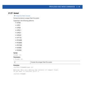 Page 137PRIVILEGED EXEC MODE COMMANDS 3 - 45
3.1.21 format
Privileged Exec Mode Commands
Formats the device’s compact flash file system
Supported in the following platforms:
 AP300
 AP621
 AP650
 AP6511
 AP6521
 AP6532
 AP71XX
 RFS4000
 RFS6000
 RFS7000
 NX9000
 NX9500
Syntax
format cf:
Parameters
• format cf:
Examples
rfs7000-37FABE#format cf:
Warning: This will destroy the contents of compact flash.
Do you want to continue [y/n]? n
rfs7000-37FABE#
cf: Formats the compact flash file system 