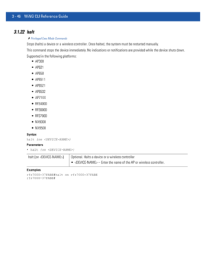 Page 1383 - 46 WiNG CLI Reference Guide
3.1.22 halt
Privileged Exec Mode Commands
Stops (halts) a device or a wireless controller. Once halted, the system must be restarted manually.
This command stops the device immediately. No indications or notifications are provided while the device shuts down.
Supported in the following platforms:
 AP300
 AP621
 AP650
 AP6511
 AP6521
 AP6532
 AP71XX
 RFS4000
 RFS6000
 RFS7000
 NX9000
 NX9500
Syntax
halt {on }
Parameters
• halt {on }
Examples
rfs7000-37FABE#halt on...