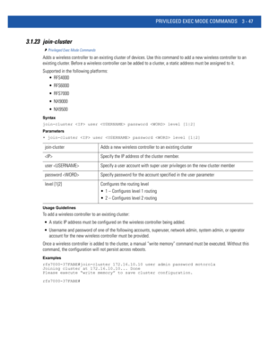 Page 139PRIVILEGED EXEC MODE COMMANDS 3 - 47
3.1.23 join-cluster
Privileged Exec Mode Commands
Adds a wireless controller to an existing cluster of devices. Use this command to add a new wireless controller to an 
existing cluster. Before a wireless controller can be added to a cluster, a static address must be assigned to it.
Supported in the following platforms:
 RFS4000
 RFS6000
 RFS7000
 NX9000
 NX9500
Syntax
join-cluster  user  password  level [1|2]
Parameters
• join-cluster  user  password  level [1|2]...