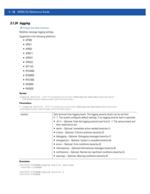 Page 1403 - 48 WiNG CLI Reference Guide
3.1.24 logging
Privileged Exec Mode Commands
Modifies message logging settings
Supported in the following platforms:
 AP300
 AP621
 AP650
 AP6511
 AP6521
 AP6532
 AP71XX
 RFS4000
 RFS6000
 RFS7000
 NX9000
 NX9500
Syntax
logging monitor {|alerts|critical|debugging|emergencies|errors|
  informational|warnings|notifications}
Parameters
• logging monitor {|alerts|critical|debugging|emergencies|errors|
informational|warnings|notifications}
Examples
rfs7000-37FABE#logging...