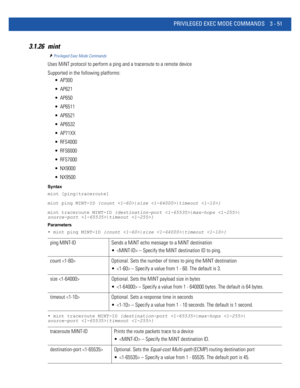 Page 143PRIVILEGED EXEC MODE COMMANDS 3 - 51
3.1.26 mint
Privileged Exec Mode Commands
Uses MiNT protocol to perform a ping and a traceroute to a remote device
Supported in the following platforms:
 AP300
 AP621
 AP650
 AP6511
 AP6521
 AP6532
 AP71XX
 RFS4000
 RFS6000
 RFS7000
 NX9000
 NX9500
Syntax
mint [ping|traceroute]
mint ping MINT-ID {count |size |timeout }
mint traceroute MINT-ID {destination-port |max-hops |
source-port |timeout }
Parameters
• mint ping MINT-ID {count |size |timeout }
• mint traceroute...