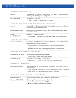 Page 1483 - 56 WiNG CLI Reference Guide
• no service ap300 locator 
• no service [cli-tables-expand |locator {on }]
• no service mint silence
• no upgrade  {on }
• no terminal [length|width]
• no wireless client all {filter} wlan 
no service Disables LEDs on AP300s or a specified device in the WLAN. It also resets the CLI 
table expand and MiNT protocol configurations.
ap300 locator  Disables LEDs on AP300s
  – Specify the MAC address of the AP300.
no service Disables LEDs on AP300s or a specified device in the...