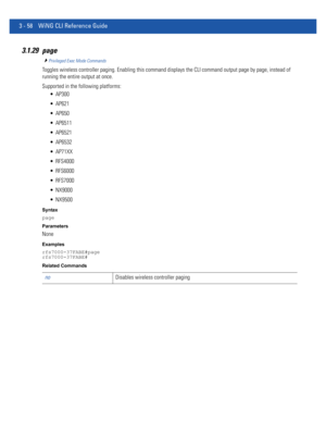 Page 1503 - 58 WiNG CLI Reference Guide
3.1.29 page
Privileged Exec Mode Commands
Toggles wireless controller paging. Enabling this command displays the CLI command output page by page, instead of 
running the entire output at once.
Supported in the following platforms:
 AP300
 AP621
 AP650
 AP6511
 AP6521
 AP6532
 AP71XX
 RFS4000
 RFS6000
 RFS7000
 NX9000
 NX9500
Syntax
page
Parameters
None
Examples
rfs7000-37FABE#page
rfs7000-37FABE#
Related Commands
noDisables wireless controller paging 