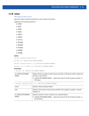 Page 153PRIVILEGED EXEC MODE COMMANDS 3 - 61
3.1.32 reload
Privileged Exec Mode Commands
Halts the wireless controller and performs a warm reboot of the device
Supported in the following platforms:
 AP300
 AP621
 AP650
 AP6511
 AP6521
 AP6532
 AP71XX
 RFS4000
 RFS6000
 RFS7000
 NX9000
 NX9500
Syntax
reload {cancel|force|in|on}
reload {on }
reload {cancel|force} {on }
reload {in}  {on }
Parameters
• reload {on }
• reload {cancel|force} {on }
on Optional. Performs reload on an AP, wireless controller, or RF...