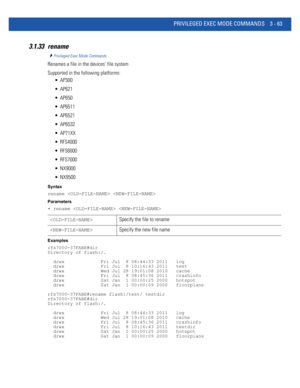 Page 155PRIVILEGED EXEC MODE COMMANDS 3 - 63
3.1.33 rename
Privileged Exec Mode Commands
Renames a file in the devices’ file system
Supported in the following platforms:
 AP300
 AP621
 AP650
 AP6511
 AP6521
 AP6532
 AP71XX
 RFS4000
 RFS6000
 RFS7000
 NX9000
 NX9500
Syntax
rename  
Parameters
• rename  
Examples
rfs7000-37FABE#dir
Directory of flash:/.
  drwx             Fri Jul  8 08:44:33 2011   log
  drwx             Fri Jul  8 10:16:43 2011   test
  drwx             Wed Jul 28 19:01:08 2010   cache
  drwx...