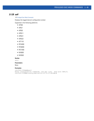 Page 157PRIVILEGED EXEC MODE COMMANDS 3 - 65
3.1.35 self
Privileged Exec Mode Commands
Displays the logged device’s configuration context
Supported in the following platforms:
 AP300
 AP621
 AP650
 AP6511
 AP6521
 AP6532
 AP71XX
 RFS4000
 RFS6000
 RFS7000
 NX9000
 NX9500
Syntax
self
Parameters
None
Examples
rfs7000-37FABE#self
Enter configuration commands, one per line.  End with CNTL/Z.
rfs7000-37FABE(config-device-00-15-70-37-FA-BE)# 