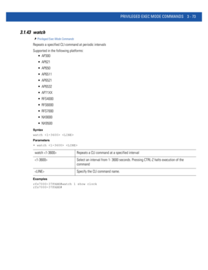 Page 165PRIVILEGED EXEC MODE COMMANDS 3 - 73
3.1.43 watch
Privileged Exec Mode Commands
Repeats a specified CLI command at periodic intervals
Supported in the following platforms:
 AP300
 AP621
 AP650
 AP6511
 AP6521
 AP6532
 AP71XX
 RFS4000
 RFS6000
 RFS7000
 NX9000
 NX9500
Syntax
watch  
Parameters
• watch  
Examples
rfs7000-37FABE#watch 1 show clock
rfs7000-37FABE#
watch  Repeats a CLI command at a specified interval
 Select an interval from 1- 3600 seconds. Pressing CTRL-Z halts execution of the 
command...