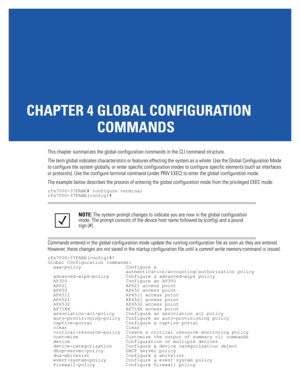 Page 167CHAPTER 4 GLOBAL CONFIGURATION 
COMMANDS
This chapter summarizes the global-configuration commands in the CLI command structure.
The term global indicates characteristics or features effecting the system as a whole. Use the Global Configuration Mode 
to configure the system globally, or enter specific configuration modes to configure specific elements (such as interfaces 
or protocols). Use the configure terminal command (under PRIV EXEC) to enter the global configuration mode.
The example below...