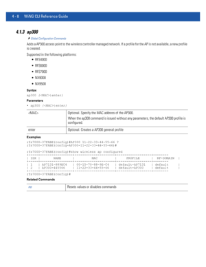 Page 1744 - 8 WiNG CLI Reference Guide
4.1.3 ap300
Global Configuration Commands
Adds a AP300 access point to the wireless controller managed network. If a profile for the AP is not available, a new profile 
is created.
Supported in the following platforms:
 RFS4000
 RFS6000
 RFS7000
 NX9000
 NX9500
Syntax
ap300 {|enter}
Parameters
• ap300 {|enter}
Examples
rfs7000-37FABE(config)#AP300 11-22-33-44-55-66 ?
rfs7000-37FABE(config-AP300-11-22-33-44-55-66)#
rfs7000-37FABE(config)#show wireless ap configured...