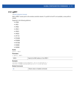 Page 177GLOBAL CONFIGURATION COMMANDS 4 - 11
4.1.6 ap6511
Global Configuration Commands
Adds a AP6511 access point to the wireless controller network. If a profile for the AP is not available, a new profile is 
created.
Supported in the following platforms:
 AP300
 AP621
 AP650
 AP6511
 AP6521
 AP6532
 AP71XX
 RFS4000
 RFS6000
 RFS7000
 NX9000
 NX9500
Syntax
ap6511 
Parameters
• ap6511 
Examples
rfs7000-37FABE(config)#ap6511 00-17-70-88-9E-C4 ?
rfs7000-37FABE(config-device-00-17-70-88-9E-C4)#
Related Commands...