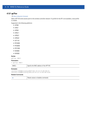 Page 1804 - 14 WiNG CLI Reference Guide
4.1.9 ap71xx
Global Configuration Commands
Adds a AP71XX series access point to the wireless controller network. If a profile for the AP is not available, a new profile 
is created.
Supported in the following platforms:
 AP300
 AP621
 AP650
 AP6511
 AP6521
 AP6532
 AP71XX
 RFS4000
 RFS6000
 RFS7000
 NX9000
 NX9500
Syntax
ap71xx 
Parameters
• ap71xx 
Examples
rfs7000-37FABE(config)#AP71XX 00-15-70-88-9E-C4
rfs7000-37FABE(config-device-00-15-70-88-9E-C4)#
Related Commands...