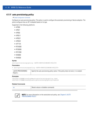 Page 1824 - 16 WiNG CLI Reference Guide
4.1.11 auto-provisioning-policy
Global Configuration Commands
Configures an auto provisioning policy. This policy is used to configure the automatic provisioning of device adoption. The 
policy configures how an AP is adopted based on its type.
Supported in the following platforms:
 AP300
 AP621
 AP650
 AP6511
 AP6521
 AP6532
 AP71XX
 RFS4000
 RFS6000
 RFS7000
 NX9000
 NX9500
Syntax
auto-provisioning-policy 
Parameters
• auto-provisioning-policy 
Examples...